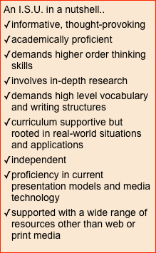 An I.S.U. in a nutshell..
informative, thought-provoking
academically proficient
demands higher order thinking skills
involves in-depth research
demands high level vocabulary and writing structures
curriculum supportive but rooted in real-world situations and applications
independent
proficiency in current presentation models and media technology
supported with a wide range of resources other than web or print media
